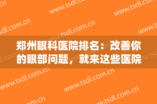 郑州眼科医院排名：改善你的眼部问题，就来这些医院，应该靠谱！(郑州最权威的眼科医院)