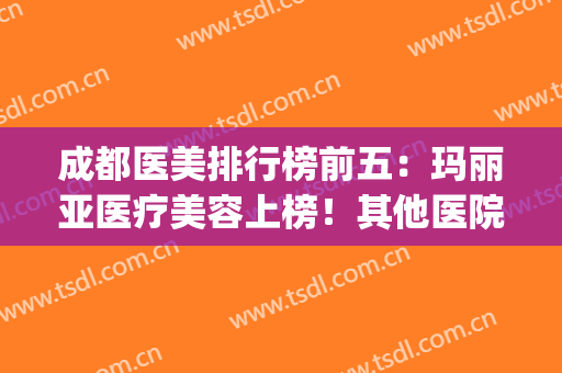 成都医美排行榜前五：玛丽亚医疗美容上榜！其他医院也一起看看吧！(成都 玛丽亚医疗美容)