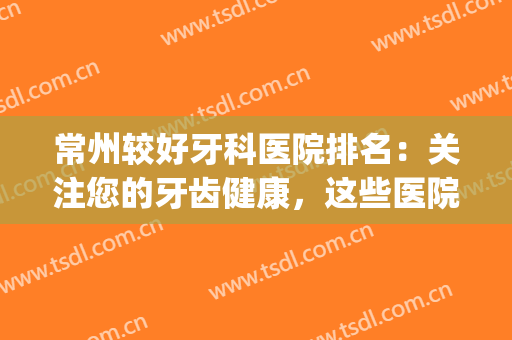 常州较好牙科医院排名：关注您的牙齿健康，这些医院您一定要认识！(常州牙科最好的是哪家医院)