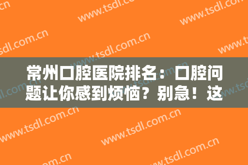 常州口腔医院排名：口腔问题让你感到烦恼？别急！这些医院为您解决困难！
