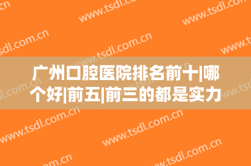广州口腔医院排名前十|哪个好|前五|前三的都是实力派，深度剖析(广州口腔科最好的医院排名)
