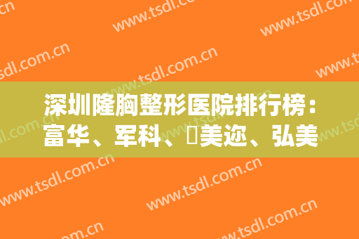 深圳隆胸整形医院排行榜：富华、军科、蒳美迩、弘美、微姿上榜！(深圳最大的医美整形医院)