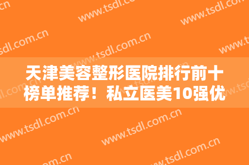 天津美容整形医院排行前十榜单推荐！私立医美10强优势各异，口碑不同