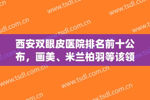 西安双眼皮医院排名前十公布，画美、米兰柏羽等该领域都有话语权！(西安双眼皮三甲医院)