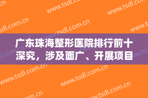 广东珠海整形医院排行前十深究，涉及面广、开展项目多、优势各自有！(珠海有哪些正规的整形医院)