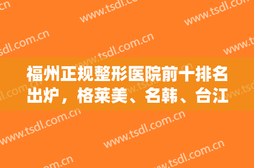 福州正规整形医院前十排名出炉，格莱美、名韩、台江上榜成为前3名！(福州公立医院整形医生排名)