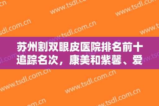 苏州割双眼皮医院排名前十追踪名次，康美和紫馨、爱思特在前三，前七知名度也高！