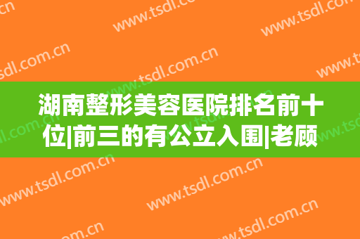 湖南整形美容医院排名前十位|前三的有公立入围|老顾客真实评价反馈~