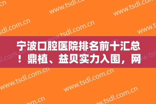 宁波口腔医院排名前十汇总！鼎植、益贝实力入围，网友私藏好评医院名单曝光~