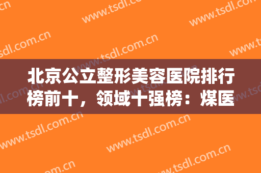 北京公立整形美容医院排行榜前十，领域十强榜：煤医、八大处、301等！(北京整形医院排名前三的)