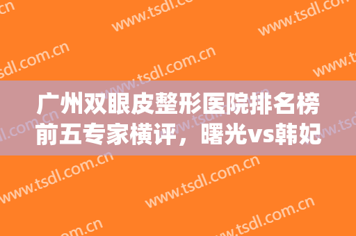 广州双眼皮整形医院排名榜前五专家横评，曙光vs韩妃|独特之选!(广州哪家整形医院做双眼皮最好)