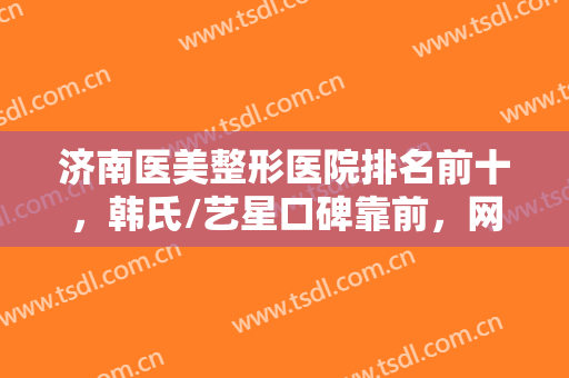 济南医美整形医院排名前十，韩氏/艺星口碑靠前，网友直呼性价比超高