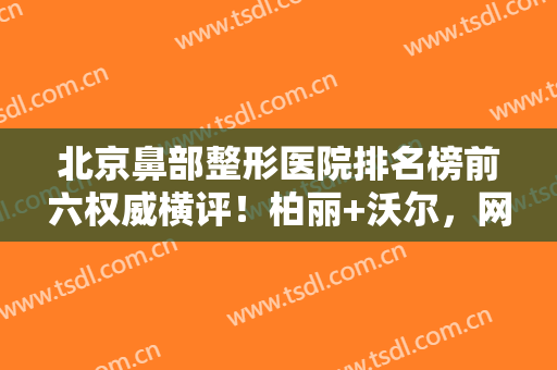 北京鼻部整形医院排名榜前六权威横评！柏丽+沃尔，网友口碑真实反馈