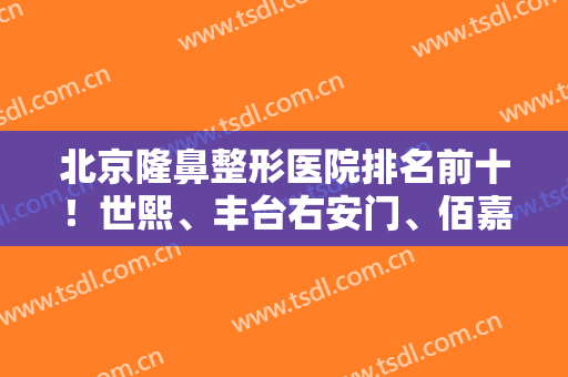 北京隆鼻整形医院排名前十！世熙、丰台右安门、佰嘉利排名前三！