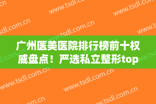广州医美医院排行榜前十权威盘点！严选私立整形top10|网红名流推荐(广州最大的医美整形医院)
