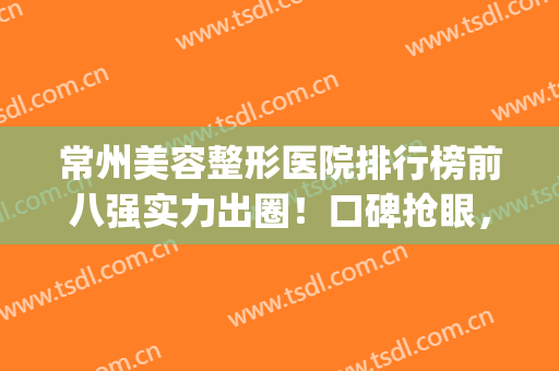 常州美容整形医院排行榜前八强实力出圈！口碑抢眼，网友好评不断(常州好的整形医院)