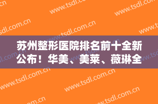 苏州整形医院排名前十全新公布！华美、美莱、薇琳全国连锁稳拿前3(苏州三甲美容整形医院)