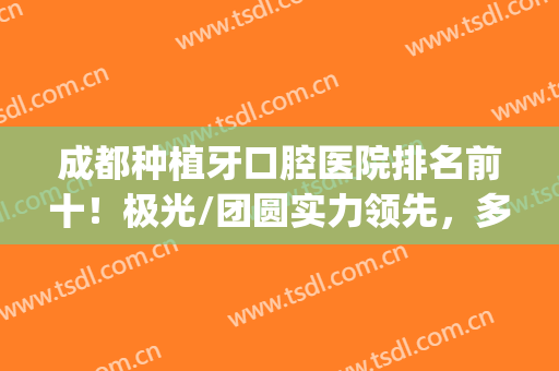 成都种植牙口腔医院排名前十！极光/团圆实力领先，多次蝉联牙科10强(成都极光口腔有几家)