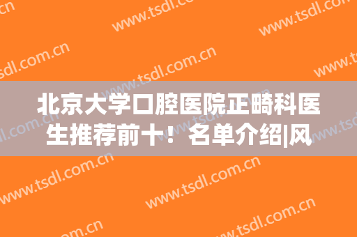 北京大学口腔医院正畸科医生推荐前十！名单介绍|风格不同优势各异(北京口腔科正畸最好的医生)