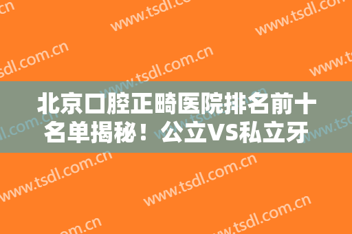 北京口腔正畸医院排名前十名单揭秘！公立VS私立牙科实力比拼，综合盘点
