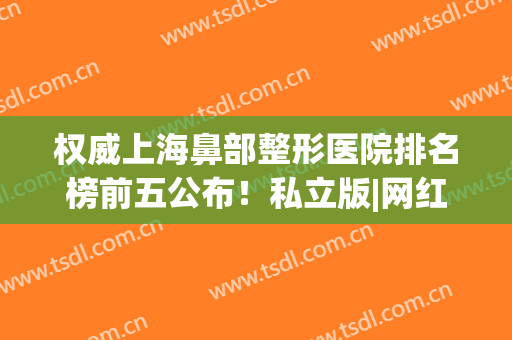 权威上海鼻部整形医院排名榜前五公布！私立版|网红小众医美私藏~(上海鼻子整形哪家医院好)