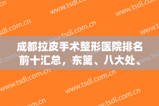 成都拉皮手术整形医院排名前十汇总，东篱、八大处、美莱等风靡全场！(成都拉皮手术医生排名)