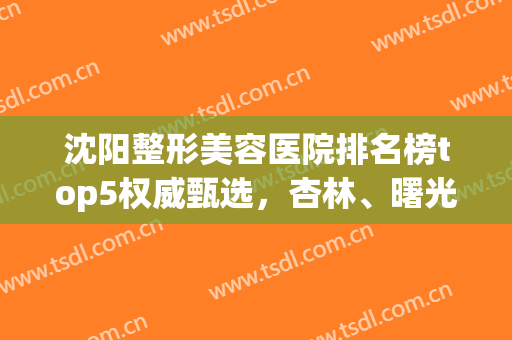 沈阳整形美容医院排名榜top5权威甄选，杏林、曙光哪个好？大数据公开反馈