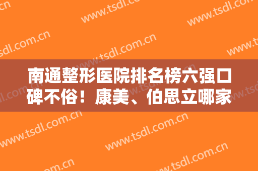 南通整形医院排名榜六强口碑不俗！康美、伯思立哪家好？记录网友真实反馈