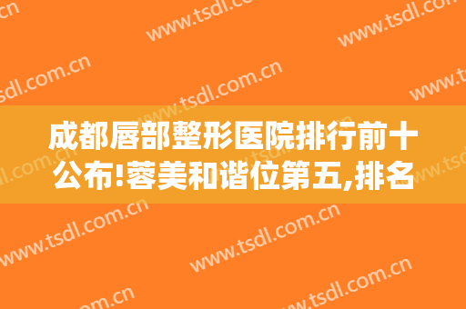 成都唇部整形医院排行前十公布!蓉美和谐位第五,排名第1竟然是它？(成都唇裂整形专科医院)