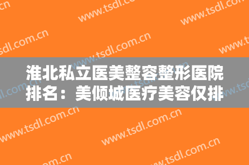 淮北私立医美整容整形医院排名：美倾城医疗美容仅排第五，其他医院都有哪些？