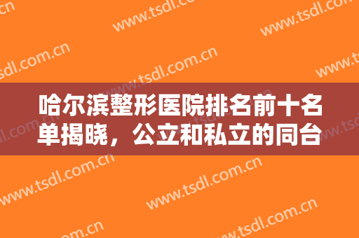 哈尔滨整形医院排名前十名单揭晓，公立和私立的同台对抗，技术与实力的对比！