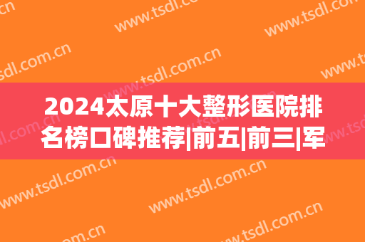 2024太原十大整形医院排名榜口碑推荐|前五|前三|军大vs华美专业反馈