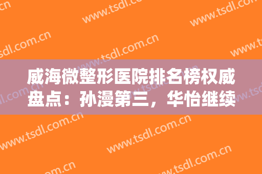 威海微整形医院排名榜权威盘点：孙漫第三，华怡继续蝉联榜首(威海华怡整形美容医院怎样)