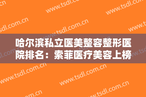 哈尔滨私立医美整容整形医院排名：索菲医疗美容上榜，猜猜位列第几？