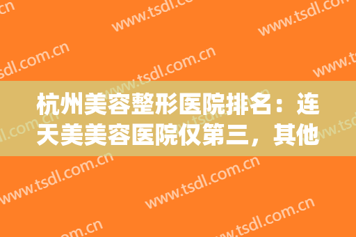 杭州美容整形医院排名：连天美美容医院仅第三，其他医院都是哪些？(杭州哪家整形美容医院比较好)