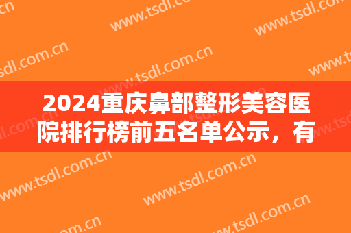 2024重庆鼻部整形美容医院排行榜前五名单公示，有经验专家为您甄选，请查收！