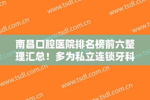 南昌口腔医院排名榜前六整理汇总！多为私立连锁牙科，口碑信得过价格也合理