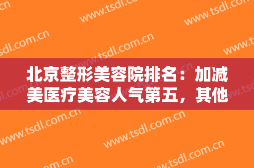 北京整形美容院排名：加减美医疗美容人气第五，其他医院都是哪些呢？