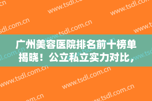 广州美容医院排名前十榜单揭晓！公立私立实力对比，优势尽显(广州比较有名的美容医院)