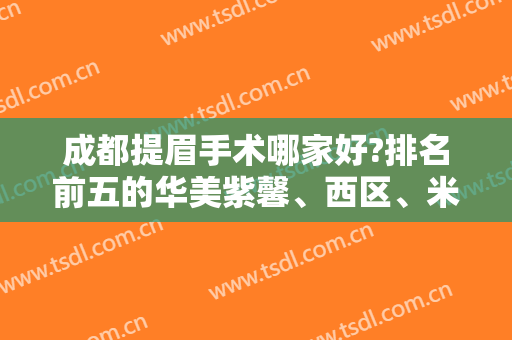 成都提眉手术哪家好?排名前五的华美紫馨、西区、米兰柏羽排前三，网友盛赞！