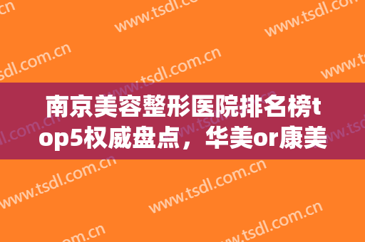 南京美容整形医院排名榜top5权威盘点，华美or康美哪个好？小编亲测！(南京哪家医院整形美容比较好)