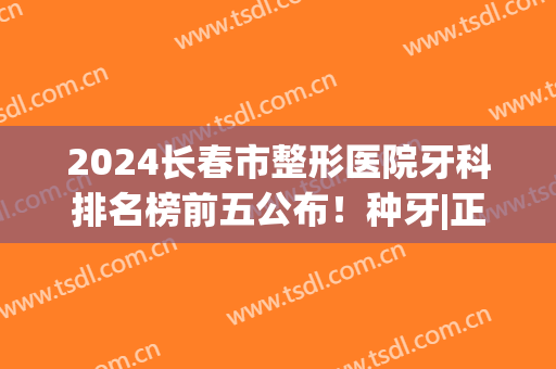 2024长春市整形医院牙科排名榜前五公布！种牙|正畸，整牙明细表一览(长春哪里正畸整牙好)