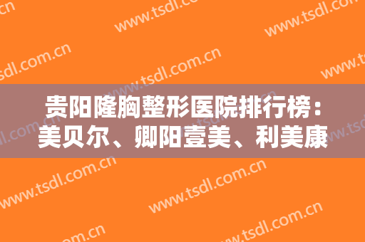 贵阳隆胸整形医院排行榜：美贝尔、卿阳壹美、利美康入围前三！实力口碑优异，值得一看！