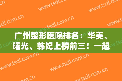广州整形医院排名：华美、曙光、韩妃上榜前三！一起来看看吧！(广州韩秀整形医院怎么样)