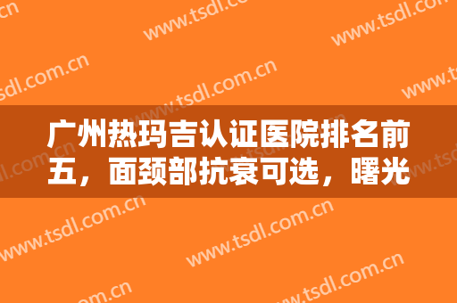 广州热玛吉认证医院排名前五，面颈部抗衰可选，曙光、美莱等经得住考验！