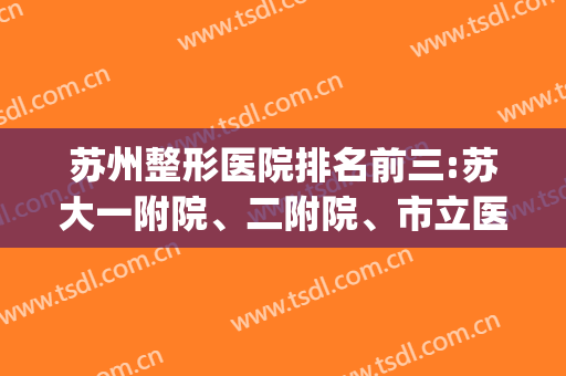 苏州整形医院排名前三:苏大一附院、二附院、市立医院！一个比一个强(苏州公立整形医院排行榜)