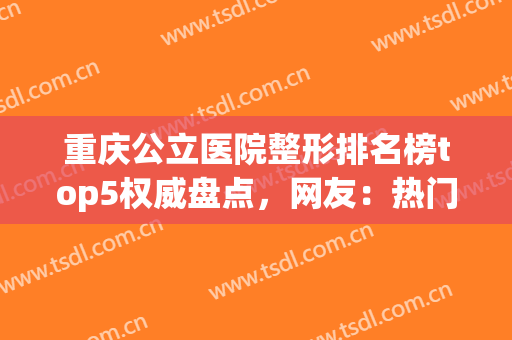 重庆公立医院整形排名榜top5权威盘点，网友：热门项目价格清单公布(重庆公立三甲医院整形)