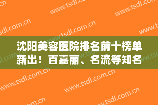 沈阳美容医院排名前十榜单新出！百嘉丽、名流等知名整形机构热评(沈阳整形美容医院排行榜)