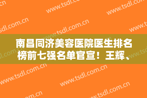 南昌同济美容医院医生排名榜前七强名单官宣！王辉、黄庆武口碑靠前，价格实惠