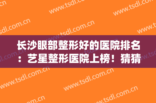长沙眼部整形好的医院排名：艺星整形医院上榜！猜猜排在第几位？(长沙眼睛整形)